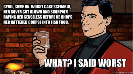 Cyril, come on. Worst case scenario, her cover got blown and Skorpio's raping her senseless before he chops her battered corpse into fish food.  What? I said worst case. - Cyril, come on. Worst case scenario, her cover got blown and Skorpio's raping her senseless before he chops her battered corpse into fish food.  What? I said worst case.  Archer
