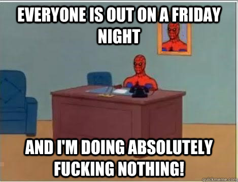 everyone is out on a Friday night and i'm doing absolutely fucking nothing!  Im just sitting here masturbating