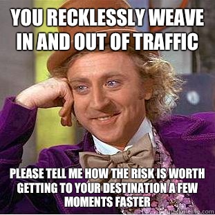 You recklessly weave in and out of traffic Please tell me how the risk is worth getting to your destination a few moments faster - You recklessly weave in and out of traffic Please tell me how the risk is worth getting to your destination a few moments faster  Condescending Wonka