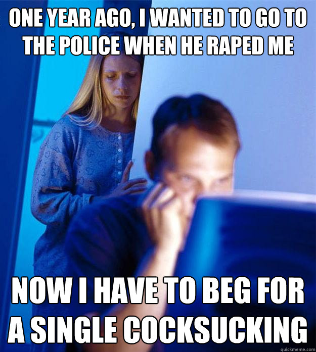 one year ago, i wanted to go to the police when he raped me now i have to beg for a single cocksucking  Redditors Wife