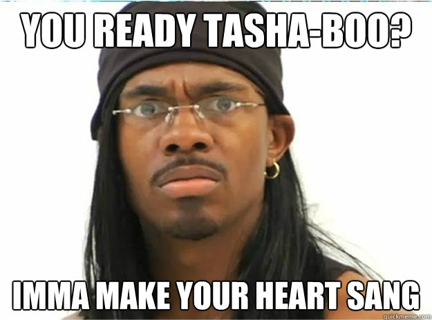 You ready tasha-boo? Imma make your heart sang  Yung Humma