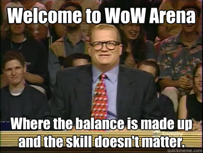 Welcome to WoW Arena Where the balance is made up and the skill doesn't matter.   Its time to play drew carey