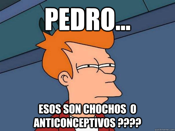 Pedro...  esos son chochos  o anticonceptivos ????  Futurama Fry