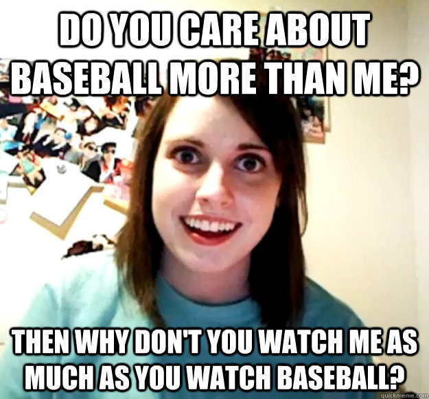 do you care about baseball more than me? Then why don't you watch me as much as you watch baseball?  Overly Attached Girlfriend