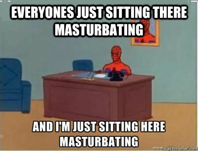 everyones just sitting there masturbating  and im sat here masturbating