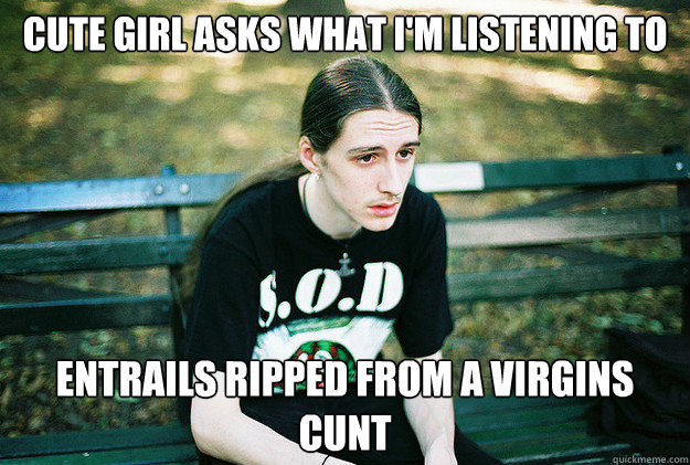 Cute girl asks what I'm listening to Entrails ripped from a virgins cunt  First World Metal Problems