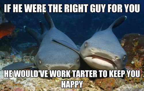if he were the right guy for you he would've work tarter to keep you happy  Compassionate Shark Friend