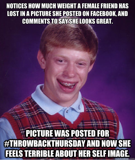 Notices how much weight a female friend has lost in a picture she posted on Facebook, and comments to say she looks great. Picture was posted for #ThrowBackThursday and now she feels terrible about her self image.   Bad Luck Brian