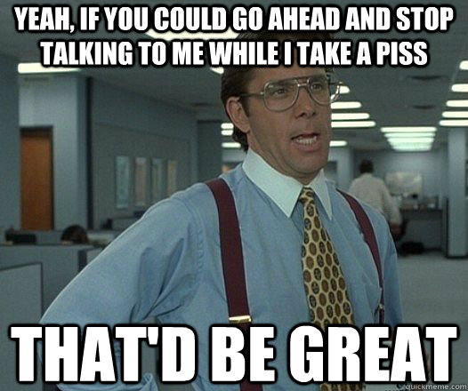Yeah, if you could go ahead and stop talking to me while I take a piss That'd be great  Lumbergh