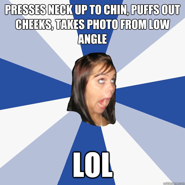 presses neck up to chin, puffs out cheeks, takes photo from low angle lol  Annoying Facebook Girl