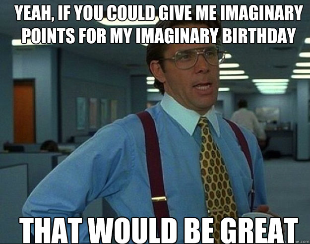 YEAH, IF YOU COULD Give me imaginary points for my imaginary birthday THAT WOULD BE GREAT  