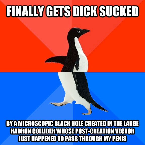 FINALLY GETS DICK SUCKED BY A MICROSCOPIC BLACK HOLE CREATED IN THE LARGE HADRON COLLIDER WHOSE POST-CREATION VECTOR JUST HAPPENED TO PASS THROUGH MY PENIS  Socially Awesome Awkward Penguin