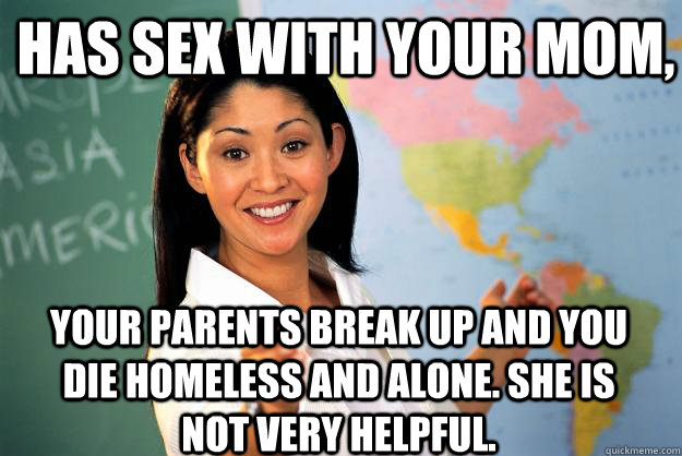 Has sex with your mom, your parents break up and you die homeless and alone. She is not very helpful.  Unhelpful High School Teacher