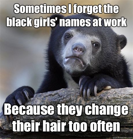 Sometimes I forget the black girls' names at work Because they change their hair too often  Confession Bear