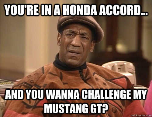 You're in a honda accord... And you wanna challenge my mustang gt?  Confounded Cosby