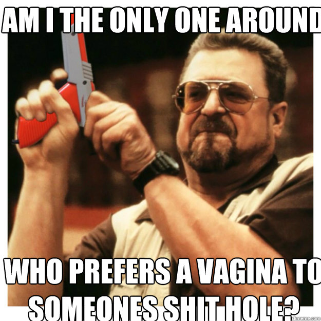 AM I THE ONLY ONE AROUND HERE who prefers a vagina to someones shit hole? - AM I THE ONLY ONE AROUND HERE who prefers a vagina to someones shit hole?  John Goodman