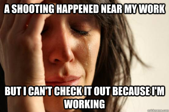 A shooting happened near my work But I can't check it out because I'm working  First World Problems