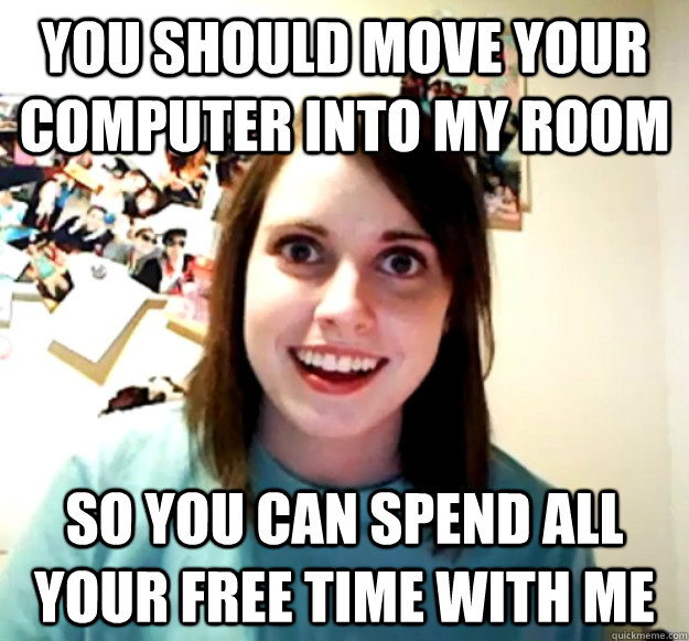 You should move your computer into my room So you can spend all your free time with me - You should move your computer into my room So you can spend all your free time with me  Overly Attached Girlfriend