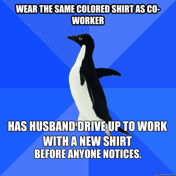 Wear the same colored shirt as co-worker   Has Husband drive up to work with a new shirt before anyone notices.
   Socially Awkward Penguin