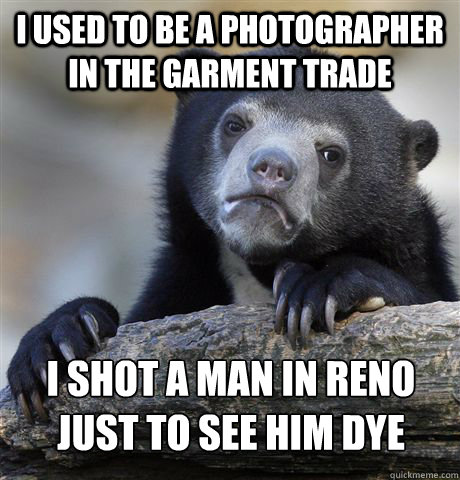 I used to be a photographer in the garment trade i shot a man in reno just to see him dye  Confession Bear