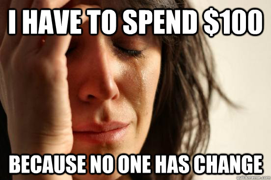 I have to spend $100 because no one has change  First World Problems