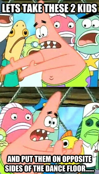 Lets take these 2 kids  and put them on opposite sides of the dance floor......  Push it somewhere else Patrick