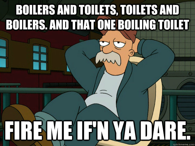 boilers and toilets, Toilets and boilers. And that one boiling toilet Fire me if'n ya dare.  