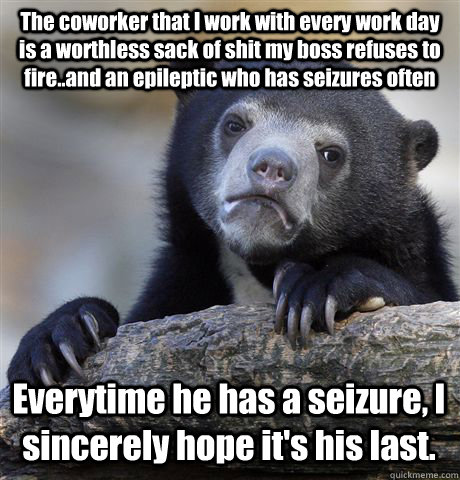 The coworker that I work with every work day is a worthless sack of shit my boss refuses to fire..and an epileptic who has seizures often Everytime he has a seizure, I sincerely hope it's his last.   Confession Bear