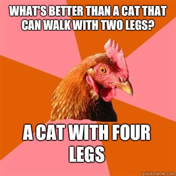 What's better than a cat that can walk with two legs? A cat with four legs  Anti-Joke Chicken