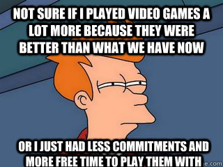 Not sure if I played video games a lot more because they were better than what we have now or i just had less commitments and more free time to play them with  Notsureif