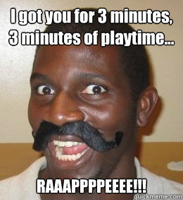 I got you for 3 minutes, 3 minutes of playtime... RAAAPPPPEEEE!!!  Distinguished Rapist