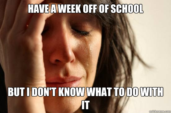 Have a week off of school But I don't know what to do with it  First World Problems
