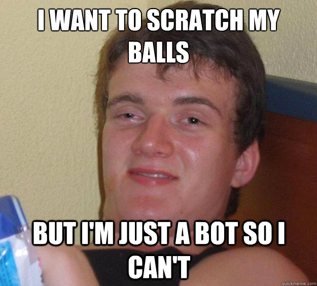 I want to scratch my balls but i'm just a bot so i can't  10 Guy