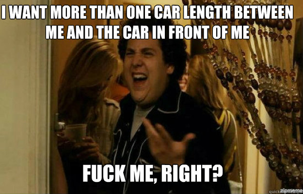 I want more than one car length between me and the car in front of me FUCK ME, RIGHT?  fuck me right