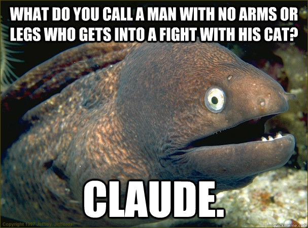 What do you call a man with no arms or legs who gets into a fight with his cat? Claude. - What do you call a man with no arms or legs who gets into a fight with his cat? Claude.  Bad Joke Eel