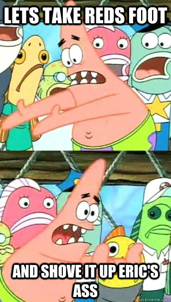 Lets take Reds foot And shove it up Eric's ass  Push it somewhere else Patrick