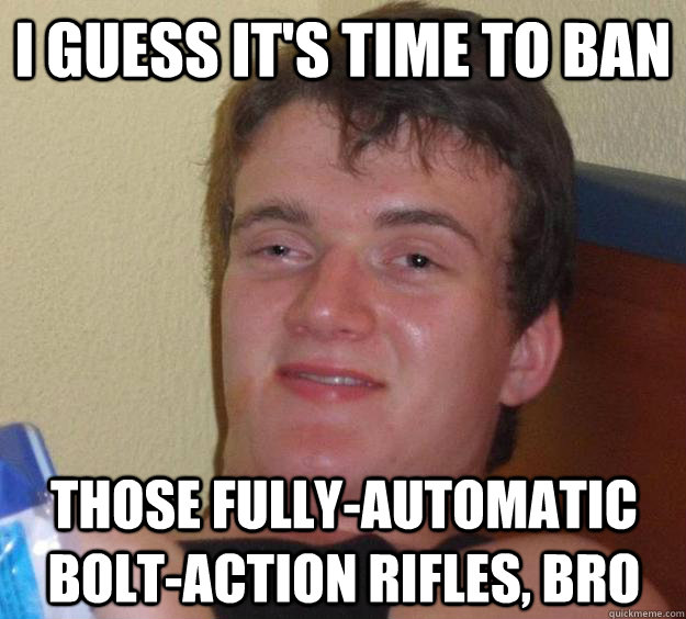 I guess it's time to ban those fully-automatic bolt-action rifles, bro  10 Guy