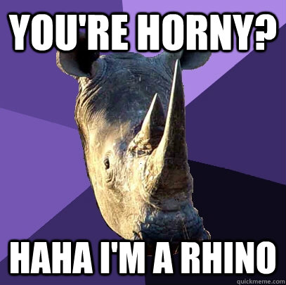 You're horny? Haha I'm a Rhino  Sexually Oblivious Rhino