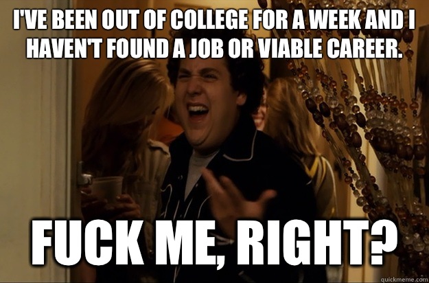 I've been out of college for a week and I haven't found a job or viable career. Fuck Me, Right? - I've been out of college for a week and I haven't found a job or viable career. Fuck Me, Right?  Fuck Me, Right