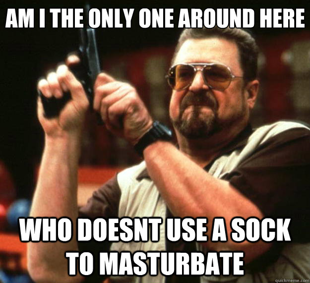 Am I the only one around here who doesnt use a sock to masturbate  - Am I the only one around here who doesnt use a sock to masturbate   Big Lebowski
