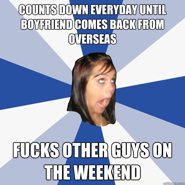 counts down everyday until boyfriend comes back from overseas fucks other guys on the weekend  Annoying Facebook Girl