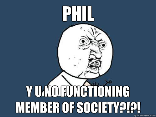PHIL y u no functioning member of society?!?!  Y U No