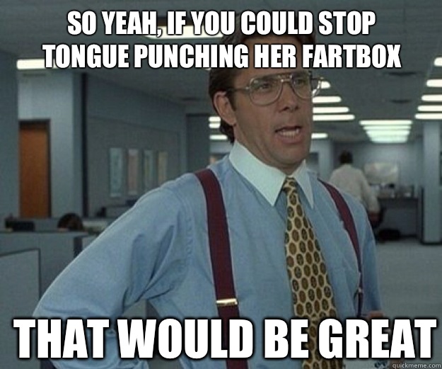 So yeah, if you could stop tongue punching her fartbox THAT WOULD BE GREAT  that would be great
