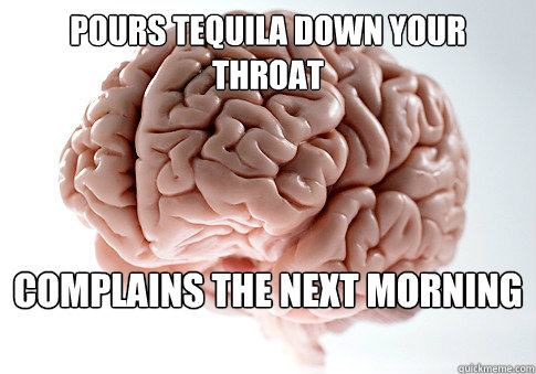Pours tequila down your throat Complains the next morning - Pours tequila down your throat Complains the next morning  Scumbag Brain