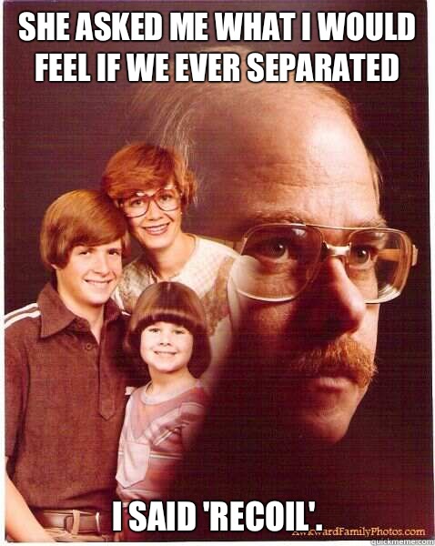 She asked me what I would feel if we ever separated  I said 'Recoil'.  Vengeance Dad