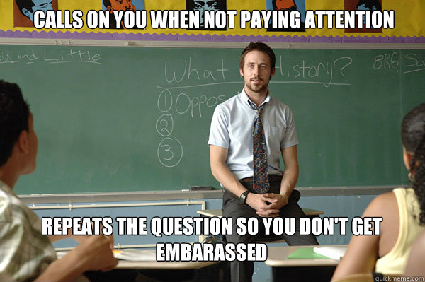 Calls on you when not paying attention Repeats the question so you don't get embarassed - Calls on you when not paying attention Repeats the question so you don't get embarassed  Misc