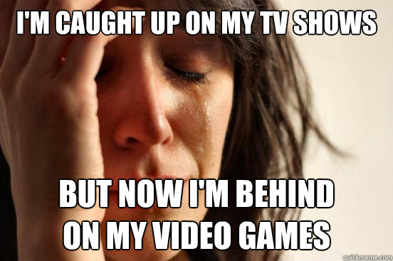 I'm caught up on my TV shows but now I'm behind
on my video games  First World Problems