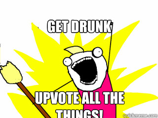 Get drunk Upvote all the things!  All The Things