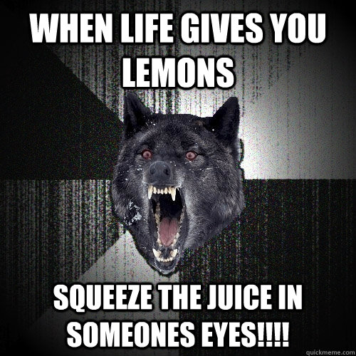when life gives you lemons squeeze the juice in someones eyes!!!!  Insanity Wolf