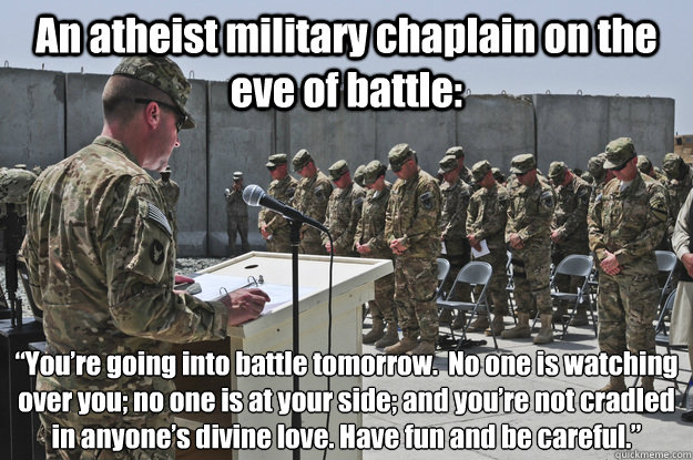 An atheist military chaplain on the eve of battle: “You’re going into battle tomorrow.  No one is watching over you; no one is at your side; and you’re not cradled in anyone’s divine love. Have fun and be careful.”  What would an atheist military chaplain say